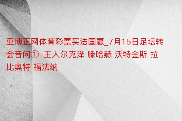 亚博正网体育彩票买法国赢_7月15日足坛转会音问①-王人尔克泽 滕哈赫 沃特金斯 拉比奥特 福法纳