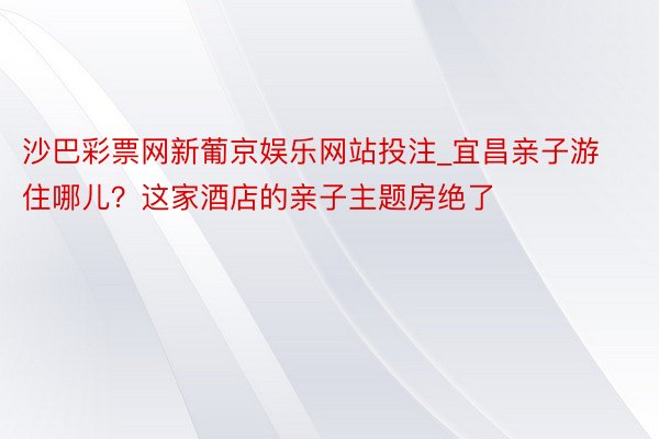 沙巴彩票网新葡京娱乐网站投注_宜昌亲子游住哪儿？这家酒店的亲子主题房绝了