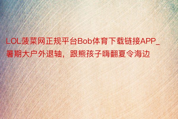 LOL菠菜网正规平台Bob体育下载链接APP_暑期大户外退轴，跟熊孩子嗨翻夏令海边