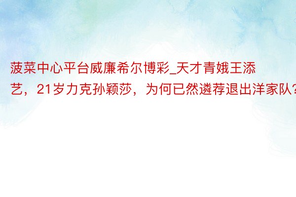 菠菜中心平台威廉希尔博彩_天才青娥王添艺，21岁力克孙颖莎，为何已然遴荐退出洋家队？