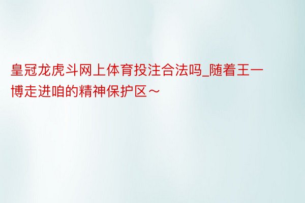 皇冠龙虎斗网上体育投注合法吗_随着王一博走进咱的精神保护区～