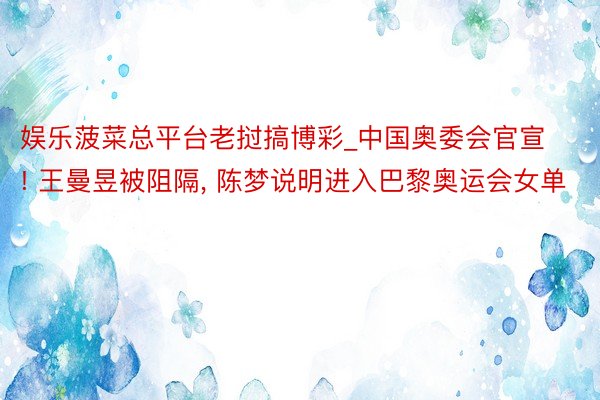 娱乐菠菜总平台老挝搞博彩_中国奥委会官宣! 王曼昱被阻隔, 陈梦说明进入巴黎奥运会女单