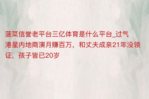 菠菜信誉老平台三亿体育是什么平台_过气港星内地商演月赚百万，和丈夫成亲21年没领证，孩子皆已20岁