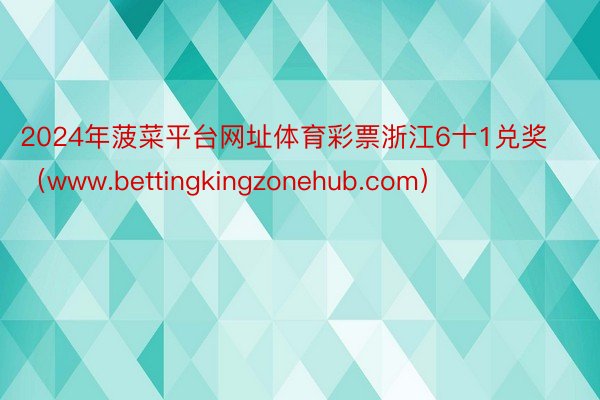 2024年菠菜平台网址体育彩票浙江6十1兑奖（www.bettingkingzonehub.com）