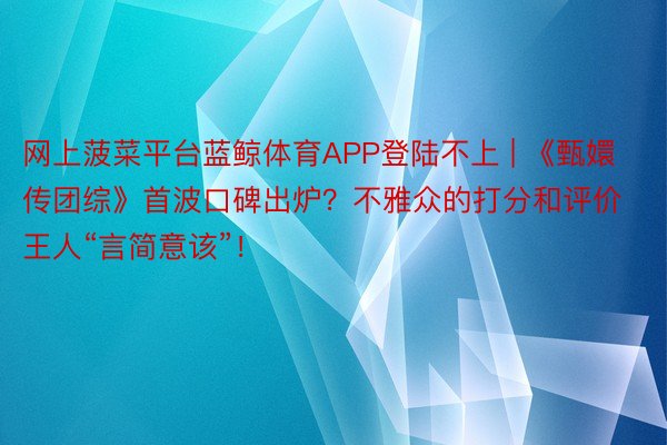 网上菠菜平台蓝鲸体育APP登陆不上 | 《甄嬛传团综》首波口碑出炉？不雅众的打分和评价王人“言简意该