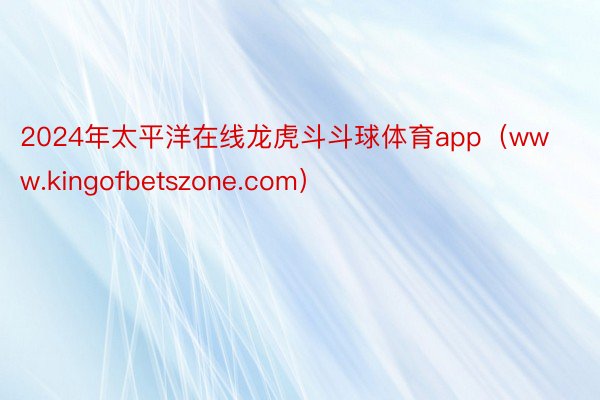 2024年太平洋在线龙虎斗斗球体育app（www.kingofbetszone.com）