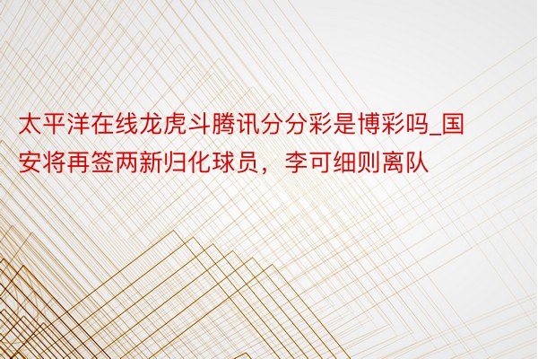 太平洋在线龙虎斗腾讯分分彩是博彩吗_国安将再签两新归化球员，李可细则离队