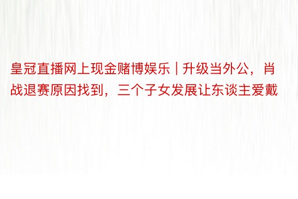 皇冠直播网上现金赌博娱乐 | 升级当外公，肖战退赛原因找到，三个子女发展让东谈主爱戴