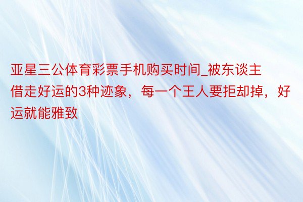 亚星三公体育彩票手机购买时间_被东谈主借走好运的3种迹象，每一个王人要拒却掉，好运就能雅致