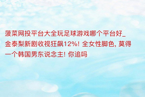 菠菜网投平台大全玩足球游戏哪个平台好_金泰梨新剧收视狂飙12%! 全女性脚色, 莫得一个韩国男东说念主! 你追吗