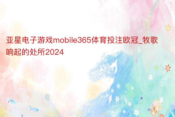 亚星电子游戏mobile365体育投注欧冠_牧歌响起的处所2024