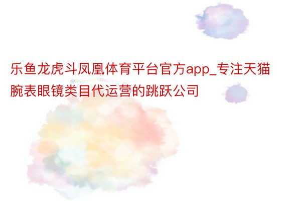 乐鱼龙虎斗凤凰体育平台官方app_专注天猫腕表眼镜类目代运营的跳跃公司