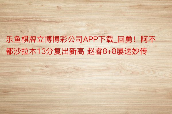 乐鱼棋牌立博博彩公司APP下载_回勇！阿不都沙拉木13分复出新高 赵睿8+8屡送妙传