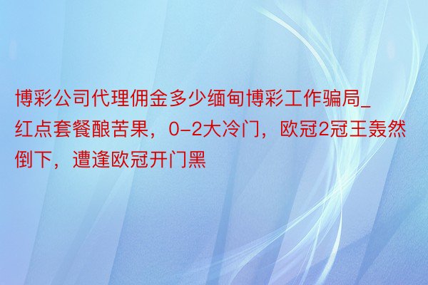 博彩公司代理佣金多少缅甸博彩工作骗局_红点套餐酿苦果，0-2大冷门，欧冠2冠王轰然倒下，遭逢欧冠开门