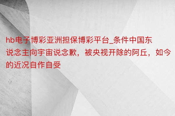 hb电子博彩亚洲担保博彩平台_条件中国东说念主向宇宙说念歉，被央视开除的阿丘，如今的近况自作自受