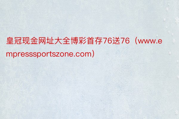 皇冠现金网址大全博彩首存76送76（www.empresssportszone.com）