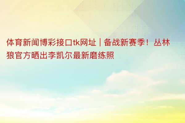 体育新闻博彩接口tk网址 | 备战新赛季！丛林狼官方晒出李凯尔最新磨练照