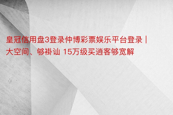 皇冠信用盘3登录仲博彩票娱乐平台登录 | 大空间、够褂讪 15万级买逍客够宽解