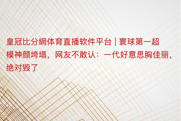 皇冠比分網体育直播软件平台 | 寰球第一超模神颜垮塌，网友不敢认：一代好意思胸佳丽，绝对毁了