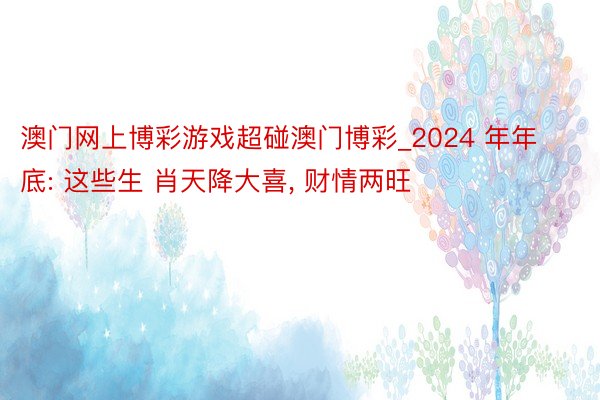 澳门网上博彩游戏超碰澳门博彩_2024 年年底: 这些生 肖天降大喜, 财情两旺