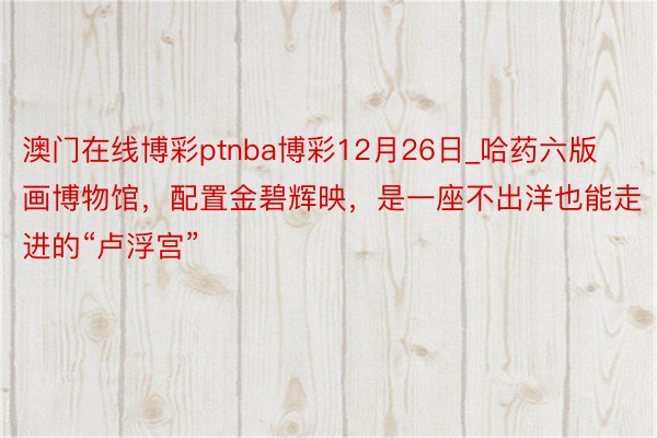 澳门在线博彩ptnba博彩12月26日_哈药六版画博物馆，配置金碧辉映，是一座不出洋也能走进的“卢浮