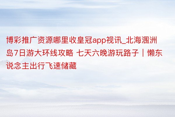 博彩推广资源哪里收皇冠app视讯_北海涠洲岛7日游大环线攻略 七天六晚游玩路子｜懒东说念主出行飞速储藏