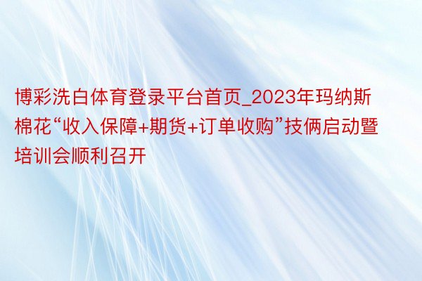 博彩洗白体育登录平台首页_2023年玛纳斯棉花“收入保障+期货+订单收购”技俩启动暨培训会顺利召开