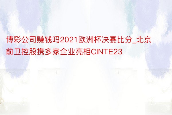 博彩公司赚钱吗2021欧洲杯决赛比分_北京前卫控股携多家企业亮相CINTE23