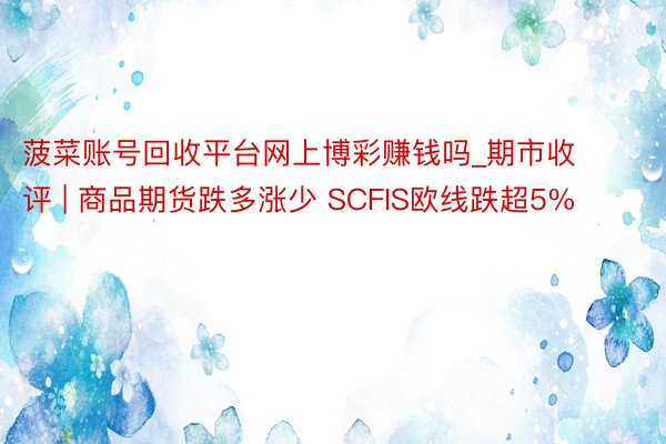 菠菜账号回收平台网上博彩赚钱吗_期市收评 | 商品期货跌多涨少 SCFIS欧线跌超5%