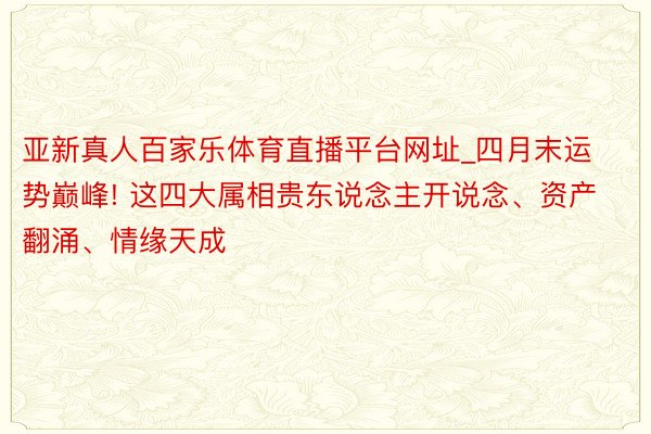 亚新真人百家乐体育直播平台网址_四月末运势巅峰! 这四大属相贵东说念主开说念、资产翻涌、情缘天成